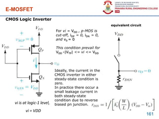 E-MOSFET
vi is at logic-1 level,
vi = VDD
161
CMOS Logic Inverter
equivalent circuit
For vi = VDD , p-MOS is
cut-off, iDP = 0, iDN = 0,
and v0 = 0
This condition prevail for
VDD -|VTP| <= vi <= VDD
Ideally, the current in the
CMOS inverter in either
steady-state condition is
zero.
In practice there occur a
small leakage current in
both steady-state
condition due to reverse
biased pn junction.
 