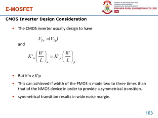 E-MOSFET
• The CMOS inverter usually design to have
and
• But K’n > K’p
• This can achieved if width of the PMOS is made two to three times than
that of the NMOS device in order to provide a symmetrical transition.
• symmetrical transition results in wide noise margin.
163
CMOS Inverter Design Consideration
| |
 