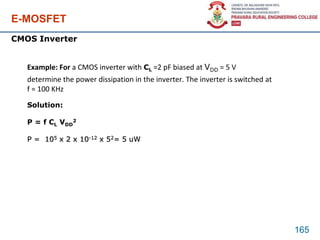 E-MOSFET
165
CMOS Inverter
Example: For a CMOS inverter with CL =2 pF biased at VDD = 5 V
determine the power dissipation in the inverter. The inverter is switched at
f = 100 KHz
Solution:
P = f CL VDD
2
P = 105 x 2 x 10-12 x 52= 5 uW
 