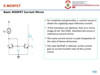 E-MOSFET
169
Basic MOSFET Current Mirror
 For simplicity and generality, a current source is
shown for supplying input reference current.
 If the transistors are identical then Io is mirror
image of Iref Io=Iref, therefore the circuit is
referred as current mirror.
 The name current mirror is used irrespective of
the ratio of device dimension.
 The ratio Io/Iref is referred as the current
gain or current transfer ratio of the current
mirror.
 