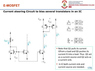 E-MOSFET
170
Current steering Circuit to bias several transistors in an IC
 Note that Q1 pulls its current
I2from a load and Q5 pushes its
current I5 into a load. Thus Q5 act
as a current source and Q2 acts as
a current sink.
 In IC both current sink and
current source are needed..
 