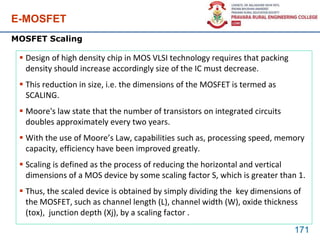E-MOSFET
171
MOSFET Scaling
 Design of high density chip in MOS VLSI technology requires that packing
density should increase accordingly size of the IC must decrease.
 This reduction in size, i.e. the dimensions of the MOSFET is termed as
SCALING.
 Moore's law state that the number of transistors on integrated circuits
doubles approximately every two years.
 With the use of Moore’s Law, capabilities such as, processing speed, memory
capacity, efficiency have been improved greatly.
 Scaling is defined as the process of reducing the horizontal and vertical
dimensions of a MOS device by some scaling factor S, which is greater than 1.
 Thus, the scaled device is obtained by simply dividing the key dimensions of
the MOSFET, such as channel length (L), channel width (W), oxide thickness
(tox), junction depth (Xj), by a scaling factor .
 