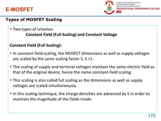 E-MOSFET
172
Types of MOSFET Scaling
 Two types of schemes
Constant Field (Full Scaling) and Constant Voltage
Constant Field (Full Scaling):
 In constant-field scaling, the MOSFET dimensions as well as supply voltages
are scaled by the same scaling factor S, S >1.
 The scaling of supply and terminal voltages maintain the same electric field as
that of the original device; hence the name constant-field scaling.
 This scaling is also called full scaling as the dimensions as well as supply
voltages are scaled simultaneously.
 In this scaling technique, the charge densities are advanced by S in order to
maintain the magnitude of the fields inside.
 