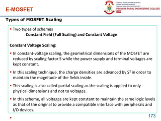 E-MOSFET
173
Types of MOSFET Scaling
 Two types of schemes
Constant Field (Full Scaling) and Constant Voltage
Constant Voltage Scaling:
 In constant-voltage scaling, the geometrical dimensions of the MOSFET are
reduced by scaling factor S while the power supply and terminal voltages are
kept constant.
 In this scaling technique, the charge densities are advanced by S2 in order to
maintain the magnitude of the fields inside.
 This scaling is also called partial scaling as the scaling is applied to only
physical dimensions and not to voltages.
 In this scheme, all voltages are kept constant to maintain the same logic levels
as that of the original to provide a compatible interface with peripherals and
I/O devices.

 