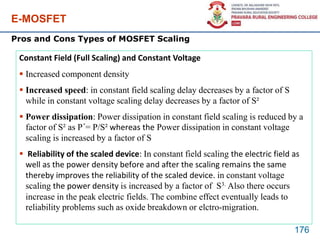 E-MOSFET
176
Pros and Cons Types of MOSFET Scaling
Constant Field (Full Scaling) and Constant Voltage
 Increased component density
 Increased speed: in constant field scaling delay decreases by a factor of S
while in constant voltage scaling delay decreases by a factor of S²
 Power dissipation: Power dissipation in constant field scaling is reduced by a
factor of S² as P´= P/S² whereas the Power dissipation in constant voltage
scaling is increased by a factor of S
 Reliability of the scaled device: In constant field scaling the electric field as
well as the power density before and after the scaling remains the same
thereby improves the reliability of the scaled device. in constant voltage
scaling the power density is increased by a factor of S3. Also there occurs
increase in the peak electric fields. The combine effect eventually leads to
reliability problems such as oxide breakdown or elctro-migration.
 