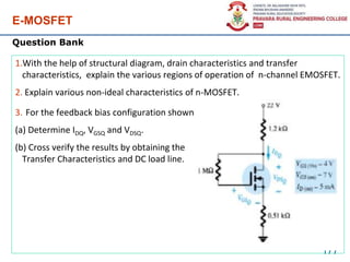 E-MOSFET
177
1.With the help of structural diagram, drain characteristics and transfer
characteristics, explain the various regions of operation of n-channel EMOSFET.
2. Explain various non-ideal characteristics of n-MOSFET.
3. For the feedback bias configuration shown
(a) Determine IDQ, VGSQ and VDSQ.
(b) Cross verify the results by obtaining the
Transfer Characteristics and DC load line.
Question Bank
 