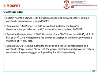 E-MOSFET
179
1.Explain how the MOSFET can be used as diode and active resistors. Explain
constant current mirror using MOSFET.
2. Explain the n-MOS inverter with active load and how the transfer
characteristics get affected by W/L ratios of driver and Load MOSFET.
3. Describe the operation of CMOS inverter. For a CMOS inverter with CL =2.2 pF
biased at VDD = 5 V determine the power dissipation in the inverter when it is
switched at f = 500 KHz.
4. Explain MOSFET scaling. Compare the pros and cons of constant field and
constant voltage scaling. Show that the power dissipation and power density in
constant voltage scaling get multiplied by S and S3 respectively.
Question Bank
 