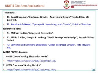 UNIT-5 [Op-Amp Applications]
Text Books:
• T1: Donald Neaman, “Electronic Circuits – Analysis and Design” Third edition, Mc
Graw Hill.
• T2: Ramakant Gaikwad, “Op amps & Linear Integrated Circuits”, PHI 4th Education.
Reference Books:
• R1: Millman Halkias, “Integrated Electronics”.
• R2: Phillip E. Allen, Douglas R. Holberg, “CMOS Analog Circuit Design”, Second Edition,
Oxford.
• R3: Salivahan and Kanchana Bhaskaran, “Linear Integrated Circuits”, Tata McGraw
Hill.
MOOC / NPTEL Courses:
1. NPTEL Course “Analog Electronic Circuits”
• https://nptel.ac.in/courses/108/105/108105158/
2. NPTEL Course on “Analog Circuits”
• https://nptel.ac.in/courses/108/101/108101094/ 28
 