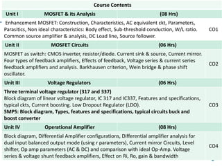 3
Course Contents
Unit I MOSFET & its Analysis (08 Hrs)
Enhancement MOSFET: Construction, Characteristics, AC equivalent ckt, Parameters,
Parasitics, Non ideal characteristics: Body effect, Sub-threshold conduction, W/L ratio.
Common source amplifier & analysis, DC Load line, Source follower.
CO1
Unit II MOSFET Circuits (06 Hrs)
MOSFET as switch: CMOS inverter, resistor/diode. Current sink & source, Current mirror.
Four types of feedback amplifiers, Effects of feedback, Voltage series & current series
feedback amplifiers and analysis. Barkhausen criterion, Wein bridge & phase shift
oscillator.
CO2
Unit III Voltage Regulators (06 Hrs)
Three terminal voltage regulator (317 and 337)
Block diagram of linear voltage regulator, IC 317 and IC337, Features and specifications,
typical ckts, Current boosting. Low Dropout Regulator (LDO).
SMPS: Block diagram, Types, features and specifications, typical circuits buck and
boost converter
CO3
Unit IV Operational Amplifier (08 Hrs)
Block diagram, Differential Amplifier configurations, Differential amplifier analysis for
dual input balanced output mode (using r parameters), Current mirror Circuits, Level
shifter, Op amp parameters (AC & DC) and comparison with ideal Op-Amp. Voltage
series & voltage shunt feedback amplifiers, Effect on Ri, Ro, gain & bandwidth
CO4
 