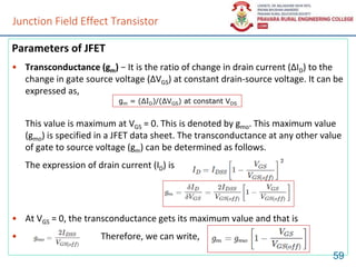 Junction Field Effect Transistor
Parameters of JFET
• Transconductance (gm) − It is the ratio of change in drain current (ΔID) to the
change in gate source voltage (ΔVGS) at constant drain-source voltage. It can be
expressed as,
This value is maximum at VGS = 0. This is denoted by gmo. This maximum value
(gmo) is specified in a JFET data sheet. The transconductance at any other value
of gate to source voltage (gm) can be determined as follows.
The expression of drain current (ID) is
• At VGS = 0, the transconductance gets its maximum value and that is
• Therefore, we can write,
59
gm = (ΔID)/(ΔVGS) at constant VDS
 