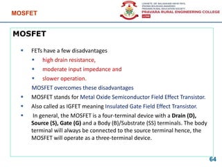 MOSFET
 FETs have a few disadvantages
 high drain resistance,
 moderate input impedance and
 slower operation.
MOSFET overcomes these disadvantages
 MOSFET stands for Metal Oxide Semiconductor Field Effect Transistor.
 Also called as IGFET meaning Insulated Gate Field Effect Transistor.
 In general, the MOSFET is a four-terminal device with a Drain (D),
Source (S), Gate (G) and a Body (B)/Substrate (SS) terminals. The body
terminal will always be connected to the source terminal hence, the
MOSFET will operate as a three-terminal device.
MOSFET
64
 