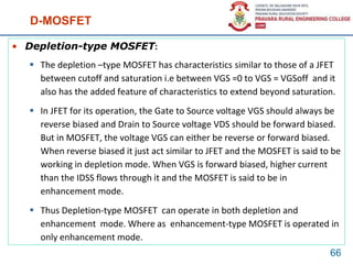 D-MOSFET
• Depletion-type MOSFET:
 The depletion –type MOSFET has characteristics similar to those of a JFET
between cutoff and saturation i.e between VGS =0 to VGS = VGSoff and it
also has the added feature of characteristics to extend beyond saturation.
 In JFET for its operation, the Gate to Source voltage VGS should always be
reverse biased and Drain to Source voltage VDS should be forward biased.
But in MOSFET, the voltage VGS can either be reverse or forward biased.
When reverse biased it just act similar to JFET and the MOSFET is said to be
working in depletion mode. When VGS is forward biased, higher current
than the IDSS flows through it and the MOSFET is said to be in
enhancement mode.
 Thus Depletion-type MOSFET can operate in both depletion and
enhancement mode. Where as enhancement-type MOSFET is operated in
only enhancement mode.
66
 