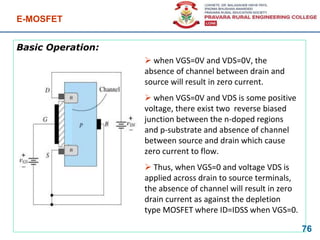 Basic Operation:
E-MOSFET
76
 when VGS=0V and VDS=0V, the
absence of channel between drain and
source will result in zero current.
 when VGS=0V and VDS is some positive
voltage, there exist two reverse biased
junction between the n-doped regions
and p-substrate and absence of channel
between source and drain which cause
zero current to flow.
 Thus, when VGS=0 and voltage VDS is
applied across drain to source terminals,
the absence of channel will result in zero
drain current as against the depletion
type MOSFET where ID=IDSS when VGS=0.
 