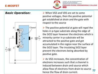 Basic Operation:
E-MOSFET
77
 When VGS and VDS are set to some
positive voltages, then the positive potential
get established at drain and the gate with
respect to the source
 The positive potential at gate will repel the
holes in p-type substrate along the edge of
the SiO2 layer however the electrons which is
minority carrier in p-substrate will be
attracted to the positive gate and get
accumulated in the region near the surface of
the SiO2 layer. The insulating SiO2 layer
prevent the electrons being absorbed by
positive gate.
 As VGS increases, the concentration of
electrons increases such that a channel is
induced between drain and source which
allow flow of electrons from drain to source
hence the flow of drain current.
+
+
 