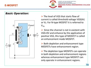 Basic Operation:
E-MOSFET
78
 The level of VGS that starts flow of
current is called threshold voltage VGS(th)
or V . For N-type MOSFET it is referred to
VTN
 Since the channel is not in existent with
VGS=0V and enhance by the application of
positive VGS, this type of MOSFET is called
an enhancement mode MOSFET.
 Both depletion and enhancement type
MOSFETs have enhancement region.
 The depletion type MOSFETs can operate
in both depletion and enhancement regions
whereas enhancement type MOSFET can
only operate in enhancement regions.
+
+
 
