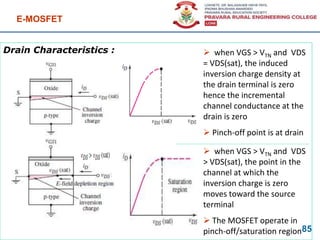 Drain Characteristics :
E-MOSFET
85
 when VGS > VTN and VDS
= VDS(sat), the induced
inversion charge density at
the drain terminal is zero
hence the incremental
channel conductance at the
drain is zero
 Pinch-off point is at drain
 when VGS > VTN and VDS
> VDS(sat), the point in the
channel at which the
inversion charge is zero
moves toward the source
terminal
 The MOSFET operate in
pinch-off/saturation region
 