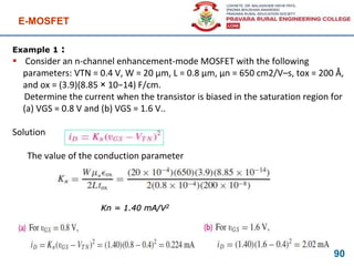 Example 1 :
 Consider an n-channel enhancement-mode MOSFET with the following
parameters: VTN = 0.4 V, W = 20 μm, L = 0.8 μm, μn = 650 cm2/V–s, tox = 200 Å,
and ox = (3.9)(8.85 × 10−14) F/cm.
Determine the current when the transistor is biased in the saturation region for
(a) VGS = 0.8 V and (b) VGS = 1.6 V..
Solution
The value of the conduction parameter
E-MOSFET
90
Kn = 1.40 mA/V2
 