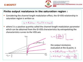 E-MOSFET
95
Finite output resistance in the saturation region :
 Considering the channel length modulation effect, the iD-VDS relationship in
saturation region is written as
 where λ is a positive quantity called the channel-length modulation parameter
which can be obtained from the iD-VDS characteristics by extrapolating the
characteristics curves to the VDS axis
the output resistance,
evaluated at the Q-point, is
 
