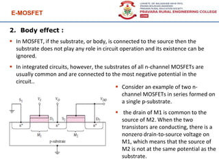 E-MOSFET
96
2. Body effect :
 In MOSFET, if the substrate, or body, is connected to the source then the
substrate does not play any role in circuit operation and its existence can be
ignored.
 In integrated circuits, however, the substrates of all n-channel MOSFETs are
usually common and are connected to the most negative potential in the
circuit..
 Consider an example of two n-
channel MOSFETs in series formed on
a single p-substrate.
 the drain of M1 is common to the
source of M2. When the two
transistors are conducting, there is a
nonzero drain-to-source voltage on
M1, which means that the source of
M2 is not at the same potential as the
substrate.
 