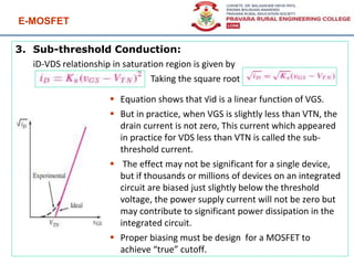 E-MOSFET
98
3. Sub-threshold Conduction:
iD-VDS relationship in saturation region is given by
Taking the square root
 Equation shows that √id is a linear function of VGS.
 But in practice, when VGS is slightly less than VTN, the
drain current is not zero, This current which appeared
in practice for VDS less than VTN is called the sub-
threshold current.
 The effect may not be significant for a single device,
but if thousands or millions of devices on an integrated
circuit are biased just slightly below the threshold
voltage, the power supply current will not be zero but
may contribute to significant power dissipation in the
integrated circuit.
 Proper biasing must be design for a MOSFET to
achieve “true” cutoff.
 