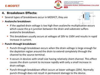 E-MOSFET
99
4. Breakdown Effects:
 Several types of breakdowns occur in MOSFET; they are
 Avalanche breakdown:
 If the applied drain voltage is too high then avalanche multiplication occurs
which cause the p-n junction between the drain and substrate suffers
avalanche breakdown.
 This breakdown usually occurs at voltages of 20V to 150V and results in rapid
increase in current.
 Punch-through breakdown:
 Punch-through breakdown occurs when the drain voltage is large enough for
the depletion region around the drain to extend completely through the
channel to the source terminal.
 It occurs in devices with small size having relatively short channel. This effect
causes the drain current to increase rapidly with only a small increase in
drain voltage.
 Punch-through breakdown effect occurs at lower voltages (20V). Normally
punch-through does not result in permanent damage to the device.
 