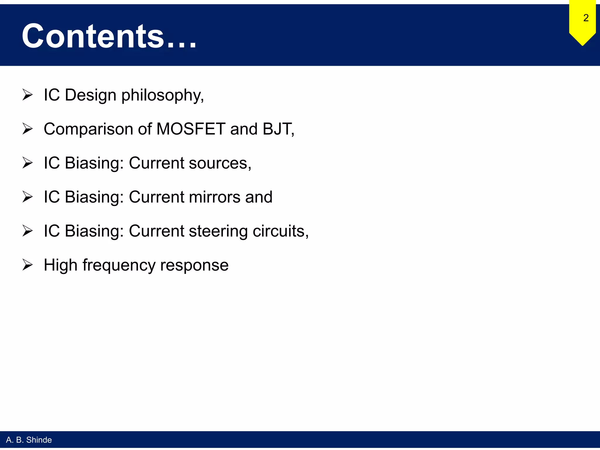A. B. Shinde
Contents…
 IC Design philosophy,
 Comparison of MOSFET and BJT,
 IC Biasing: Current sources,
 IC Biasing: Current mirrors and
 IC Biasing: Current steering circuits,
 High frequency response
2
 