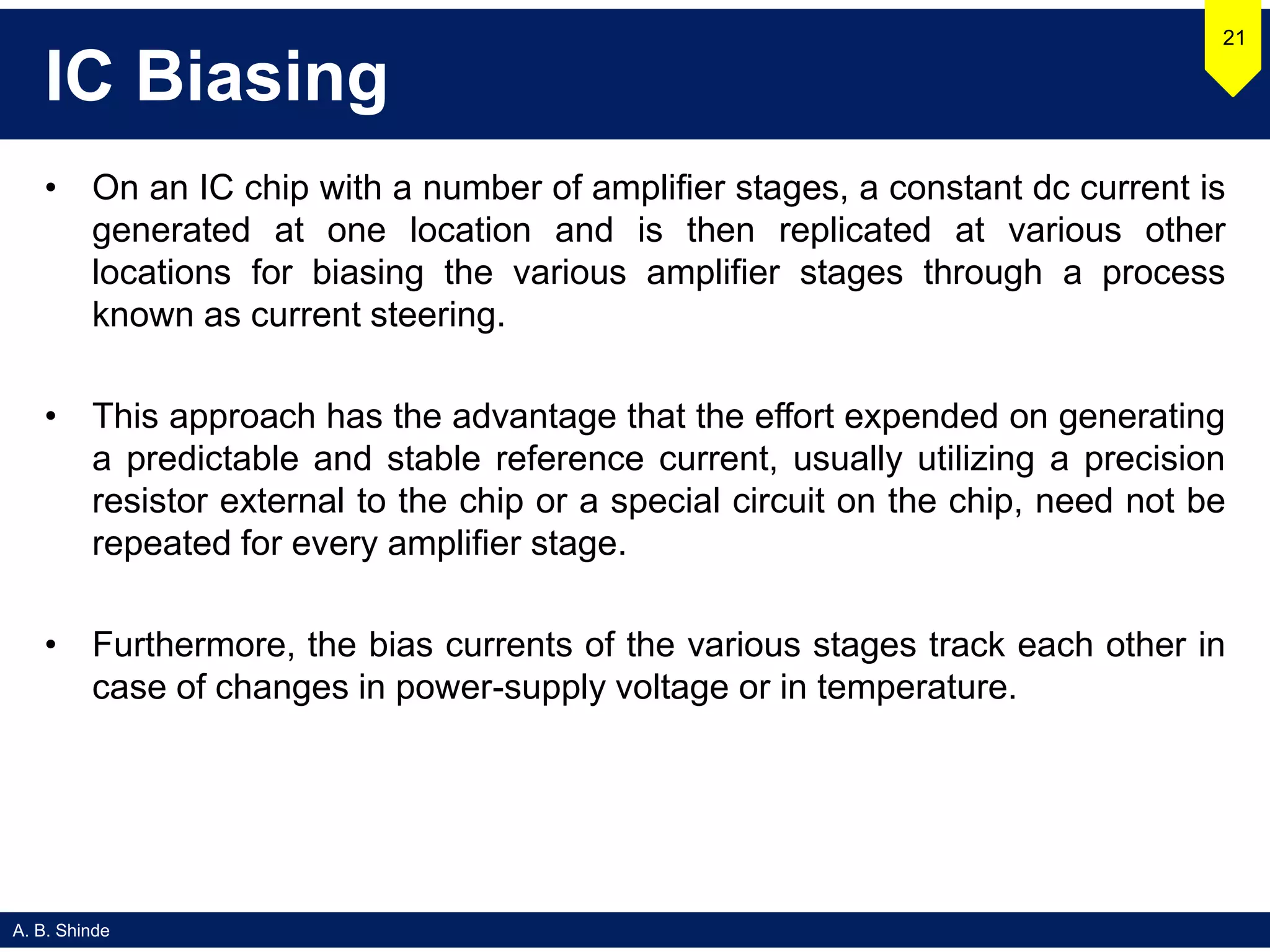 A. B. Shinde
IC Biasing
• On an IC chip with a number of amplifier stages, a constant dc current is
generated at one location and is then replicated at various other
locations for biasing the various amplifier stages through a process
known as current steering.
• This approach has the advantage that the effort expended on generating
a predictable and stable reference current, usually utilizing a precision
resistor external to the chip or a special circuit on the chip, need not be
repeated for every amplifier stage.
• Furthermore, the bias currents of the various stages track each other in
case of changes in power-supply voltage or in temperature.
21
 