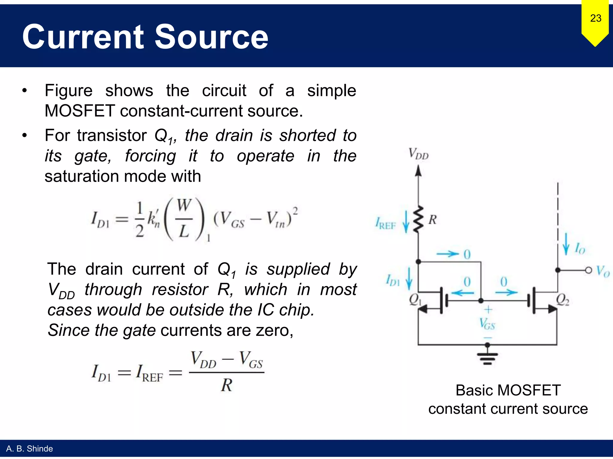 A. B. Shinde
Current Source
• Figure shows the circuit of a simple
MOSFET constant-current source.
• For transistor Q1, the drain is shorted to
its gate, forcing it to operate in the
saturation mode with
23
Basic MOSFET
constant current source
The drain current of Q1 is supplied by
VDD through resistor R, which in most
cases would be outside the IC chip.
Since the gate currents are zero,
 