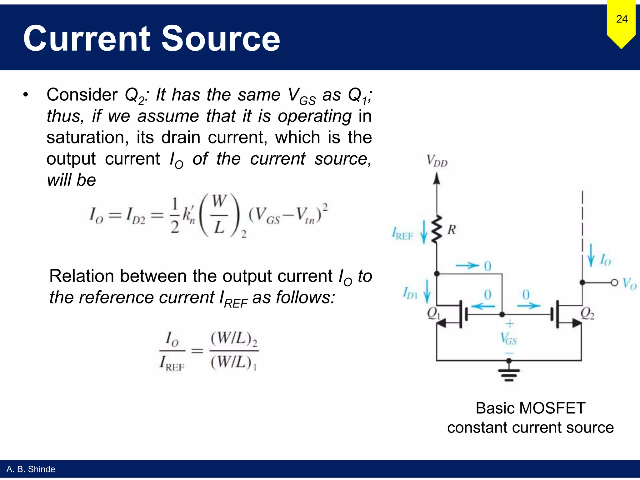 A. B. Shinde
Current Source
• Consider Q2: It has the same VGS as Q1;
thus, if we assume that it is operating in
saturation, its drain current, which is the
output current IO of the current source,
will be
24
Basic MOSFET
constant current source
Relation between the output current IO to
the reference current IREF as follows:
 