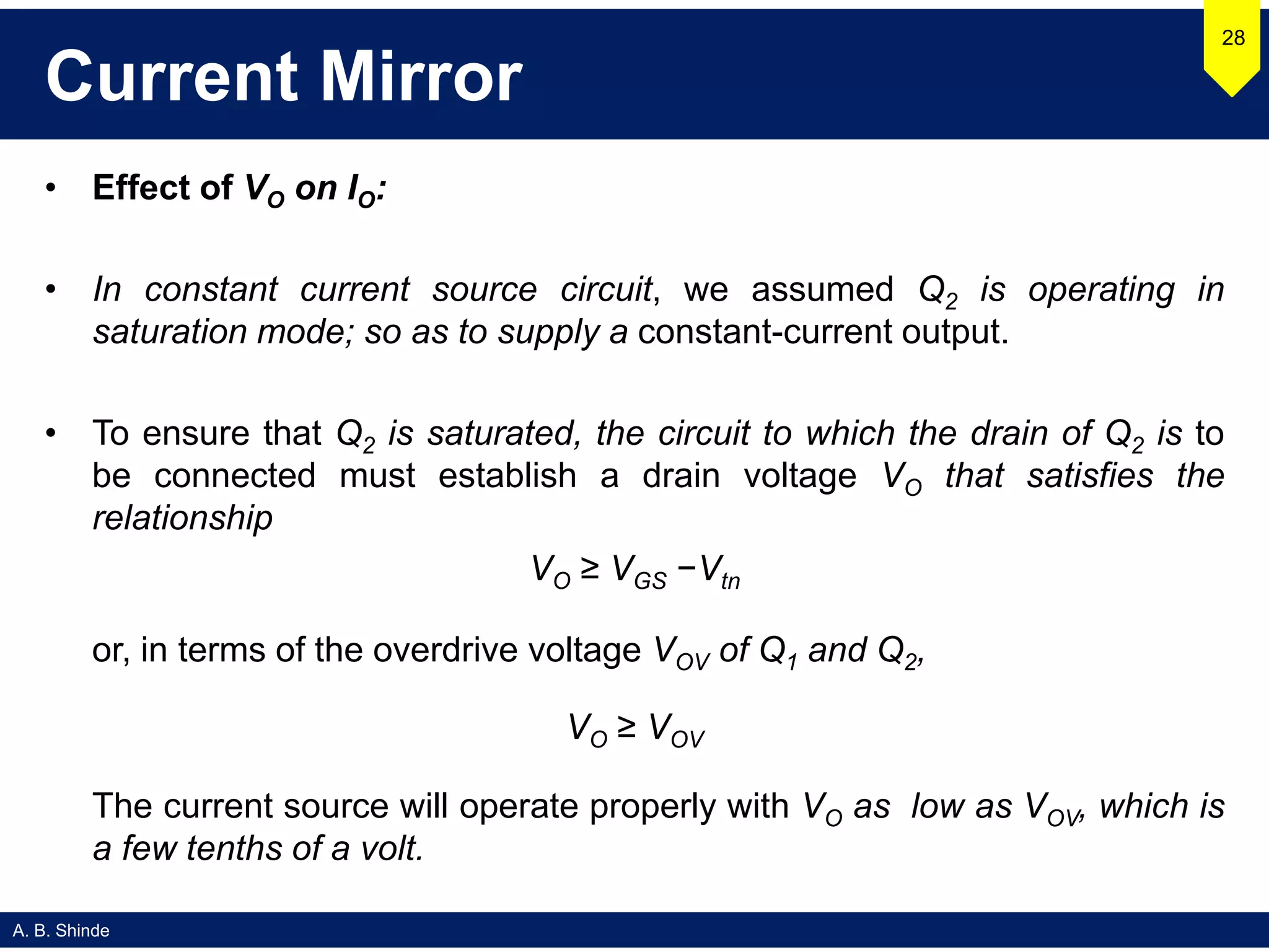 A. B. Shinde
Current Mirror
• Effect of VO on IO:
• In constant current source circuit, we assumed Q2 is operating in
saturation mode; so as to supply a constant-current output.
• To ensure that Q2 is saturated, the circuit to which the drain of Q2 is to
be connected must establish a drain voltage VO that satisfies the
relationship
VO ≥ VGS −Vtn
or, in terms of the overdrive voltage VOV of Q1 and Q2,
VO ≥ VOV
The current source will operate properly with VO as low as VOV, which is
a few tenths of a volt.
28
 
