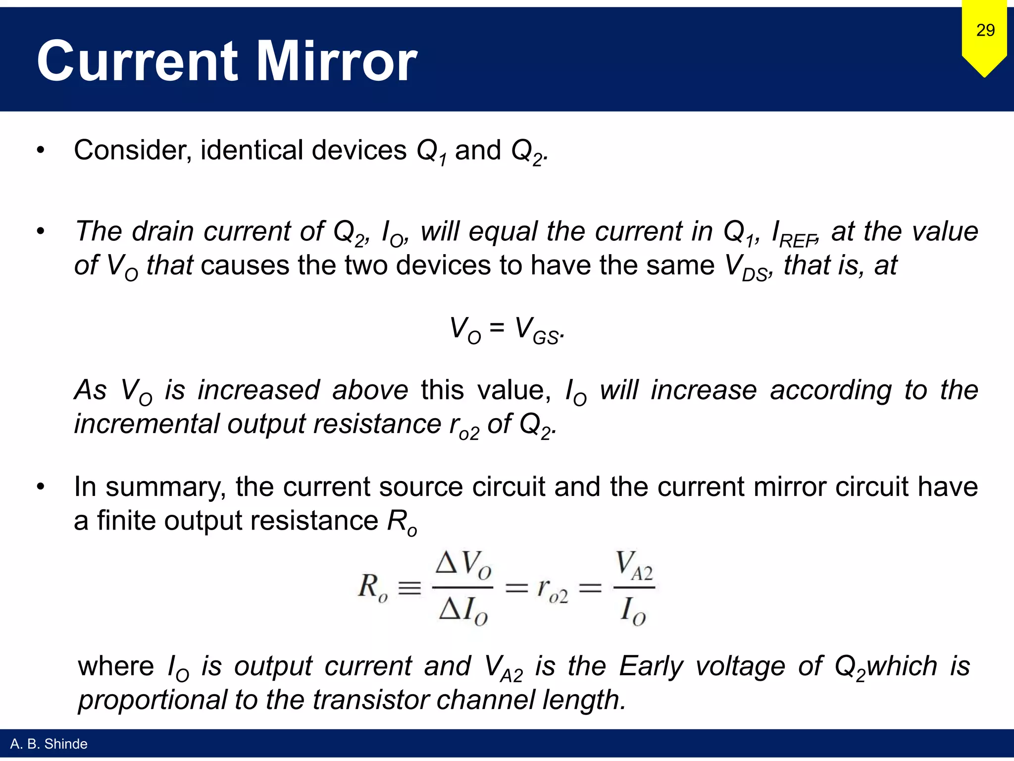 A. B. Shinde
Current Mirror
• Consider, identical devices Q1 and Q2.
• The drain current of Q2, IO, will equal the current in Q1, IREF, at the value
of VO that causes the two devices to have the same VDS, that is, at
VO = VGS.
As VO is increased above this value, IO will increase according to the
incremental output resistance ro2 of Q2.
• In summary, the current source circuit and the current mirror circuit have
a finite output resistance Ro
29
where IO is output current and VA2 is the Early voltage of Q2which is
proportional to the transistor channel length.
 