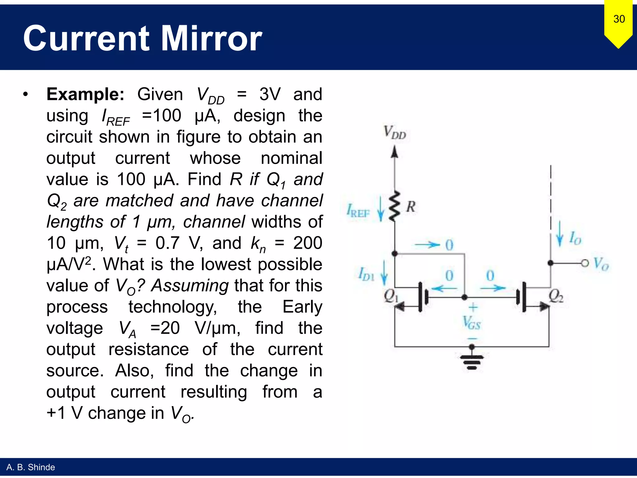 A. B. Shinde
Current Mirror
• Example: Given VDD = 3V and
using IREF =100 μA, design the
circuit shown in figure to obtain an
output current whose nominal
value is 100 μA. Find R if Q1 and
Q2 are matched and have channel
lengths of 1 μm, channel widths of
10 μm, Vt = 0.7 V, and kn = 200
μA/V2. What is the lowest possible
value of VO? Assuming that for this
process technology, the Early
voltage VA =20 V/μm, find the
output resistance of the current
source. Also, find the change in
output current resulting from a
+1 V change in VO.
30
 