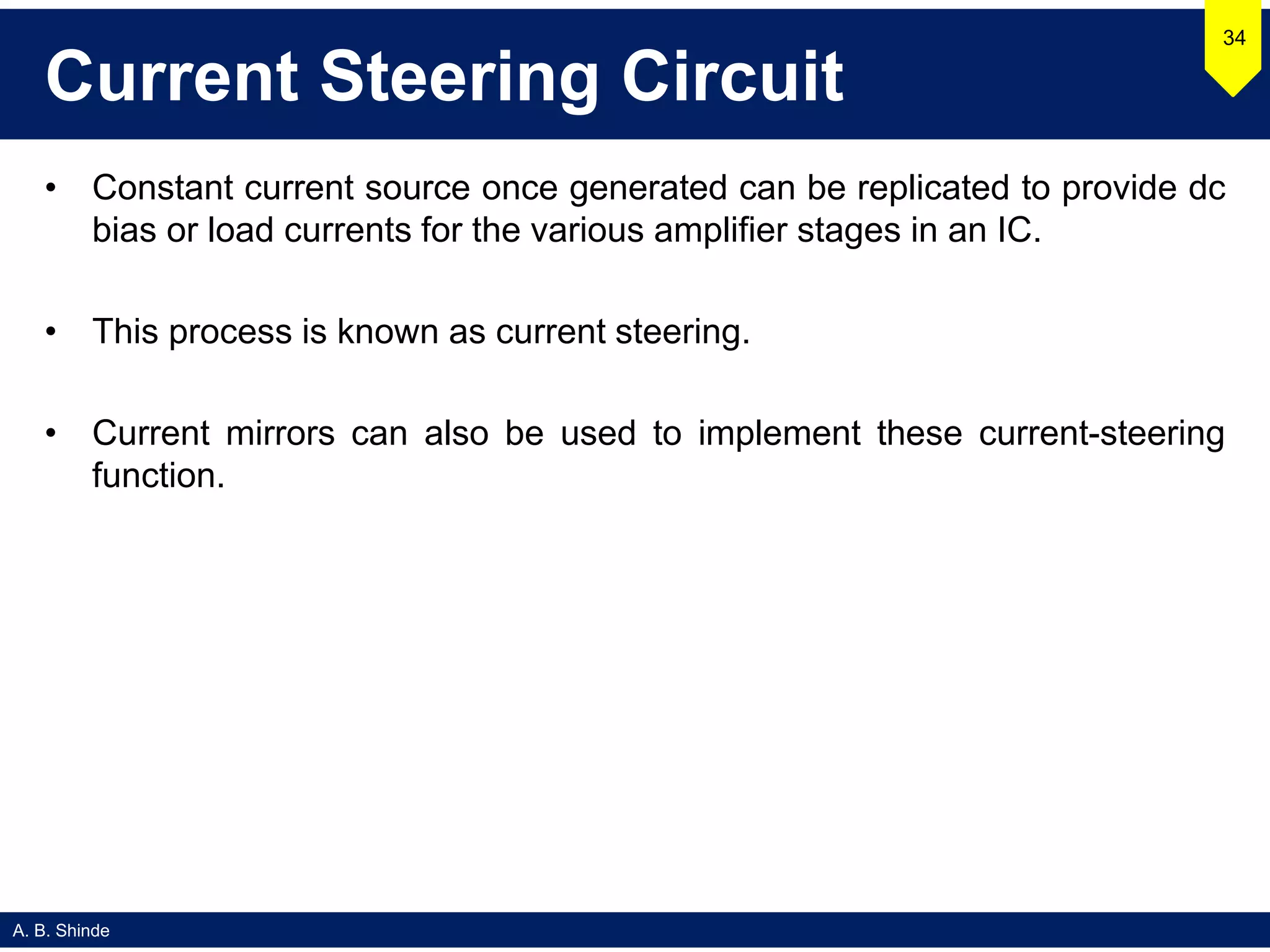A. B. Shinde
Current Steering Circuit
• Constant current source once generated can be replicated to provide dc
bias or load currents for the various amplifier stages in an IC.
• This process is known as current steering.
• Current mirrors can also be used to implement these current-steering
function.
34
 