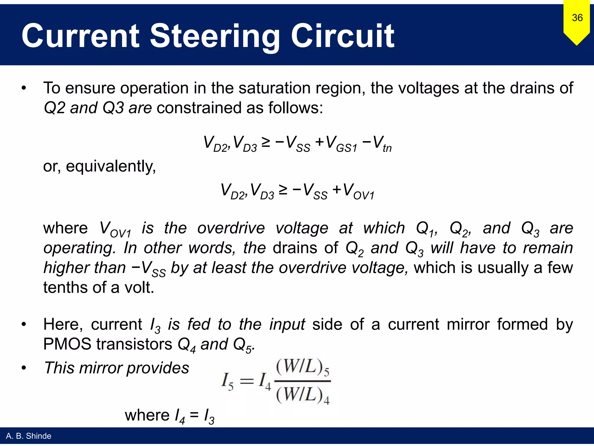 A. B. Shinde
Current Steering Circuit
• To ensure operation in the saturation region, the voltages at the drains of
Q2 and Q3 are constrained as follows:
VD2,VD3 ≥ −VSS +VGS1 −Vtn
or, equivalently,
VD2,VD3 ≥ −VSS +VOV1
where VOV1 is the overdrive voltage at which Q1, Q2, and Q3 are
operating. In other words, the drains of Q2 and Q3 will have to remain
higher than −VSS by at least the overdrive voltage, which is usually a few
tenths of a volt.
• Here, current I3 is fed to the input side of a current mirror formed by
PMOS transistors Q4 and Q5.
• This mirror provides
36
where I4 = I3
 