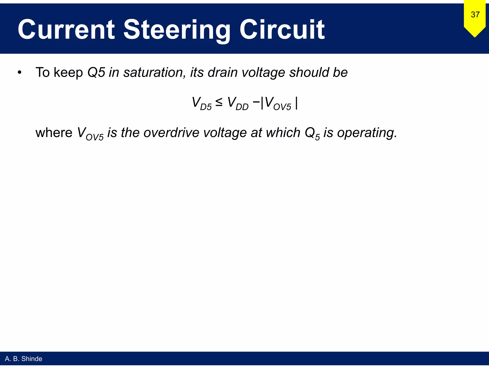 A. B. Shinde
Current Steering Circuit
• To keep Q5 in saturation, its drain voltage should be
VD5 ≤ VDD −|VOV5 |
where VOV5 is the overdrive voltage at which Q5 is operating.
37
 