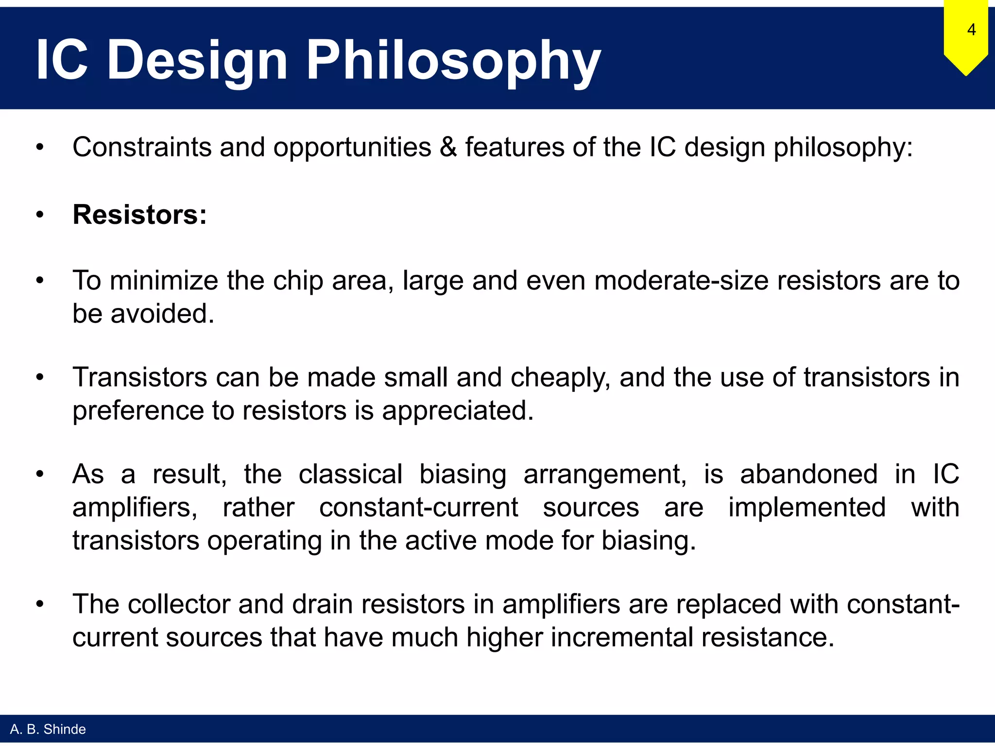 A. B. Shinde
IC Design Philosophy
• Constraints and opportunities & features of the IC design philosophy:
• Resistors:
• To minimize the chip area, large and even moderate-size resistors are to
be avoided.
• Transistors can be made small and cheaply, and the use of transistors in
preference to resistors is appreciated.
• As a result, the classical biasing arrangement, is abandoned in IC
amplifiers, rather constant-current sources are implemented with
transistors operating in the active mode for biasing.
• The collector and drain resistors in amplifiers are replaced with constant-
current sources that have much higher incremental resistance.
4
 