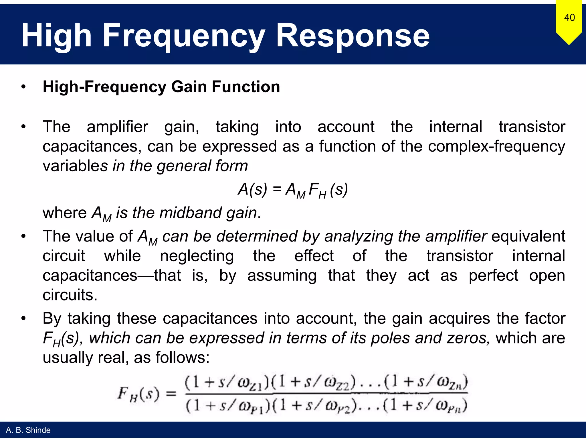 A. B. Shinde
High Frequency Response
• High-Frequency Gain Function
• The amplifier gain, taking into account the internal transistor
capacitances, can be expressed as a function of the complex-frequency
variables in the general form
A(s) = AM FH (s)
where AM is the midband gain.
• The value of AM can be determined by analyzing the amplifier equivalent
circuit while neglecting the effect of the transistor internal
capacitances—that is, by assuming that they act as perfect open
circuits.
• By taking these capacitances into account, the gain acquires the factor
FH(s), which can be expressed in terms of its poles and zeros, which are
usually real, as follows:
40
 