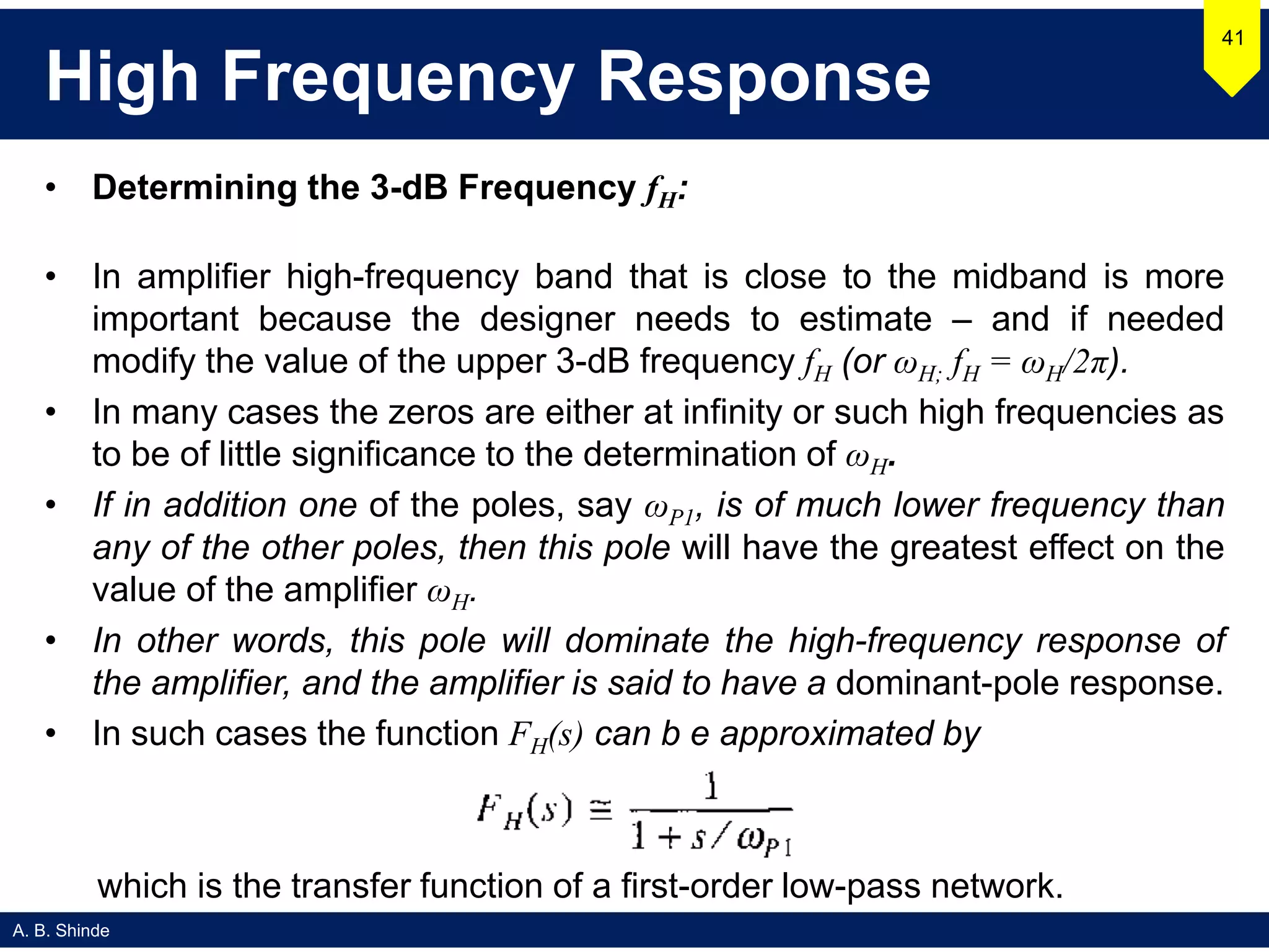 A. B. Shinde
High Frequency Response
• Determining the 3-dB Frequency fH:
• In amplifier high-frequency band that is close to the midband is more
important because the designer needs to estimate – and if needed
modify the value of the upper 3-dB frequency fH (or ωH; fH = ωH/2π).
• In many cases the zeros are either at infinity or such high frequencies as
to be of little significance to the determination of ωH.
• If in addition one of the poles, say ωP1, is of much lower frequency than
any of the other poles, then this pole will have the greatest effect on the
value of the amplifier ωH.
• In other words, this pole will dominate the high-frequency response of
the amplifier, and the amplifier is said to have a dominant-pole response.
• In such cases the function FH(s) can b e approximated by
41
which is the transfer function of a first-order low-pass network.
 