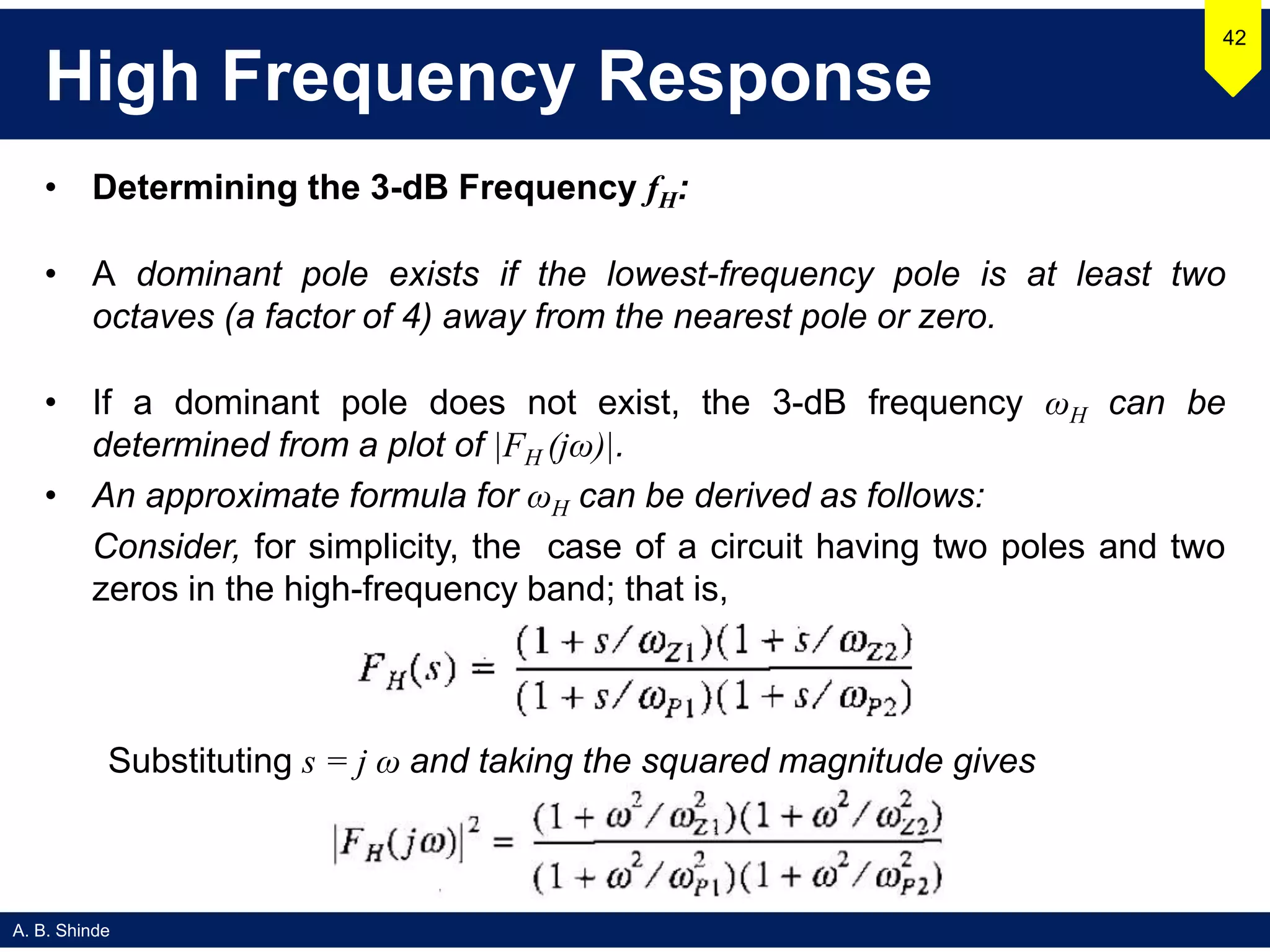 A. B. Shinde
High Frequency Response
• Determining the 3-dB Frequency fH:
• A dominant pole exists if the lowest-frequency pole is at least two
octaves (a factor of 4) away from the nearest pole or zero.
• If a dominant pole does not exist, the 3-dB frequency ωH can be
determined from a plot of |FH (jω)|.
• An approximate formula for ωH can be derived as follows:
Consider, for simplicity, the case of a circuit having two poles and two
zeros in the high-frequency band; that is,
42
Substituting s = j ω and taking the squared magnitude gives
 