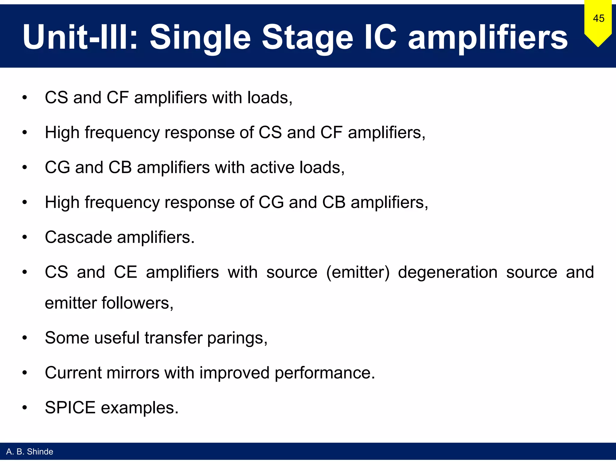A. B. Shinde
Unit-III: Single Stage IC amplifiers
• CS and CF amplifiers with loads,
• High frequency response of CS and CF amplifiers,
• CG and CB amplifiers with active loads,
• High frequency response of CG and CB amplifiers,
• Cascade amplifiers.
• CS and CE amplifiers with source (emitter) degeneration source and
emitter followers,
• Some useful transfer parings,
• Current mirrors with improved performance.
• SPICE examples.
45
 