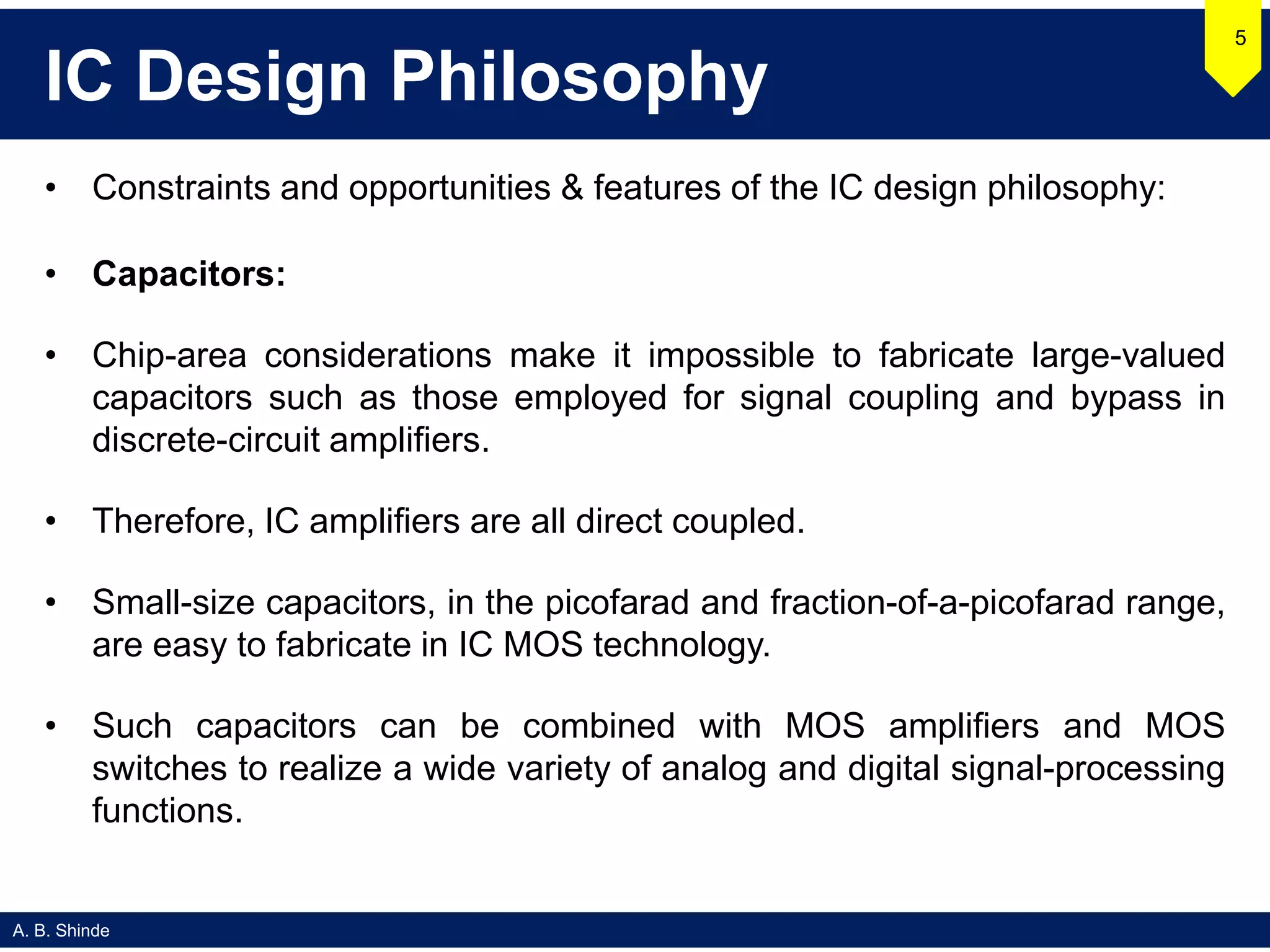 A. B. Shinde
IC Design Philosophy
• Constraints and opportunities & features of the IC design philosophy:
• Capacitors:
• Chip-area considerations make it impossible to fabricate large-valued
capacitors such as those employed for signal coupling and bypass in
discrete-circuit amplifiers.
• Therefore, IC amplifiers are all direct coupled.
• Small-size capacitors, in the picofarad and fraction-of-a-picofarad range,
are easy to fabricate in IC MOS technology.
• Such capacitors can be combined with MOS amplifiers and MOS
switches to realize a wide variety of analog and digital signal-processing
functions.
5
 