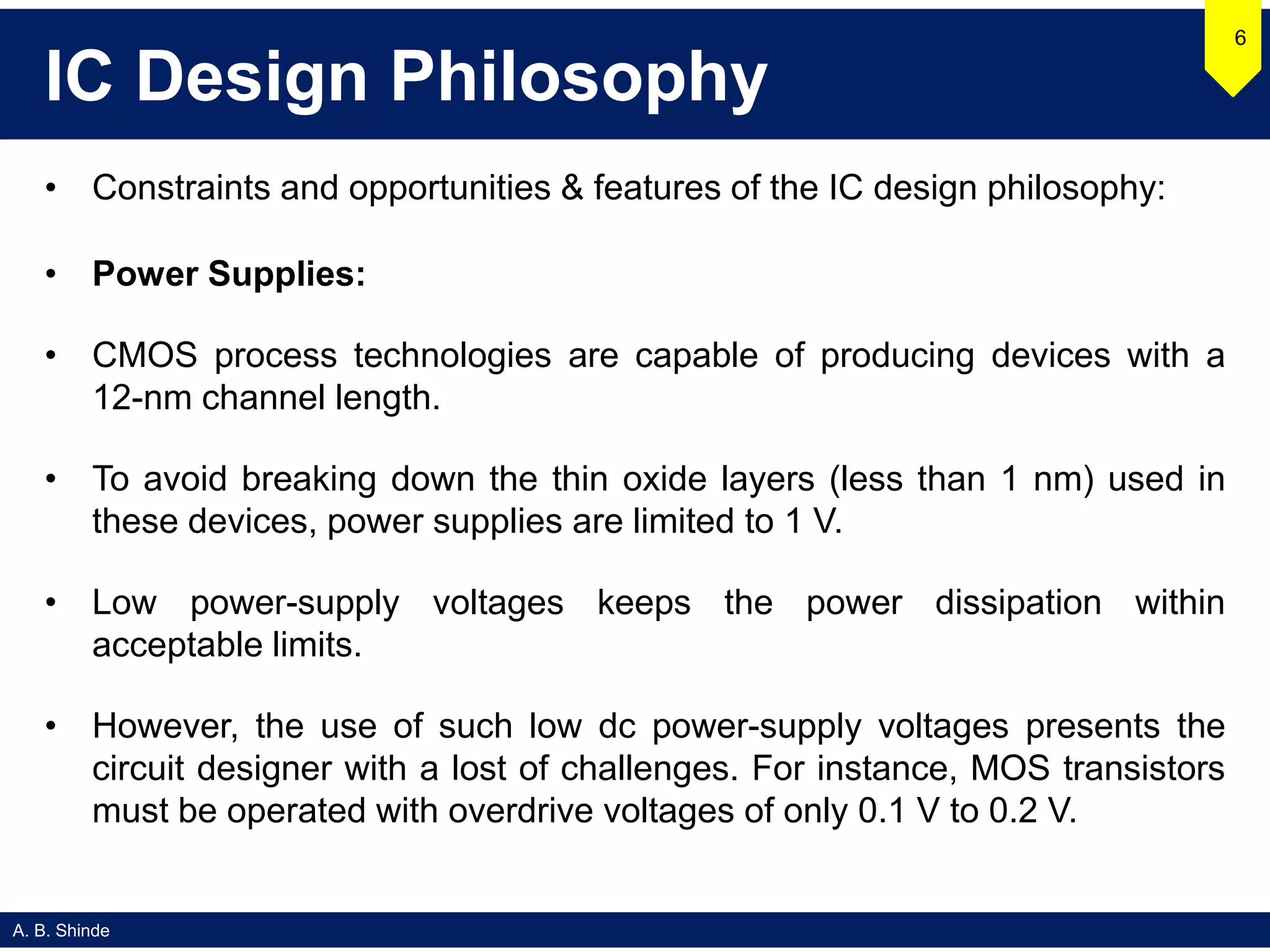 A. B. Shinde
IC Design Philosophy
• Constraints and opportunities & features of the IC design philosophy:
• Power Supplies:
• CMOS process technologies are capable of producing devices with a
12-nm channel length.
• To avoid breaking down the thin oxide layers (less than 1 nm) used in
these devices, power supplies are limited to 1 V.
• Low power-supply voltages keeps the power dissipation within
acceptable limits.
• However, the use of such low dc power-supply voltages presents the
circuit designer with a lost of challenges. For instance, MOS transistors
must be operated with overdrive voltages of only 0.1 V to 0.2 V.
6
 