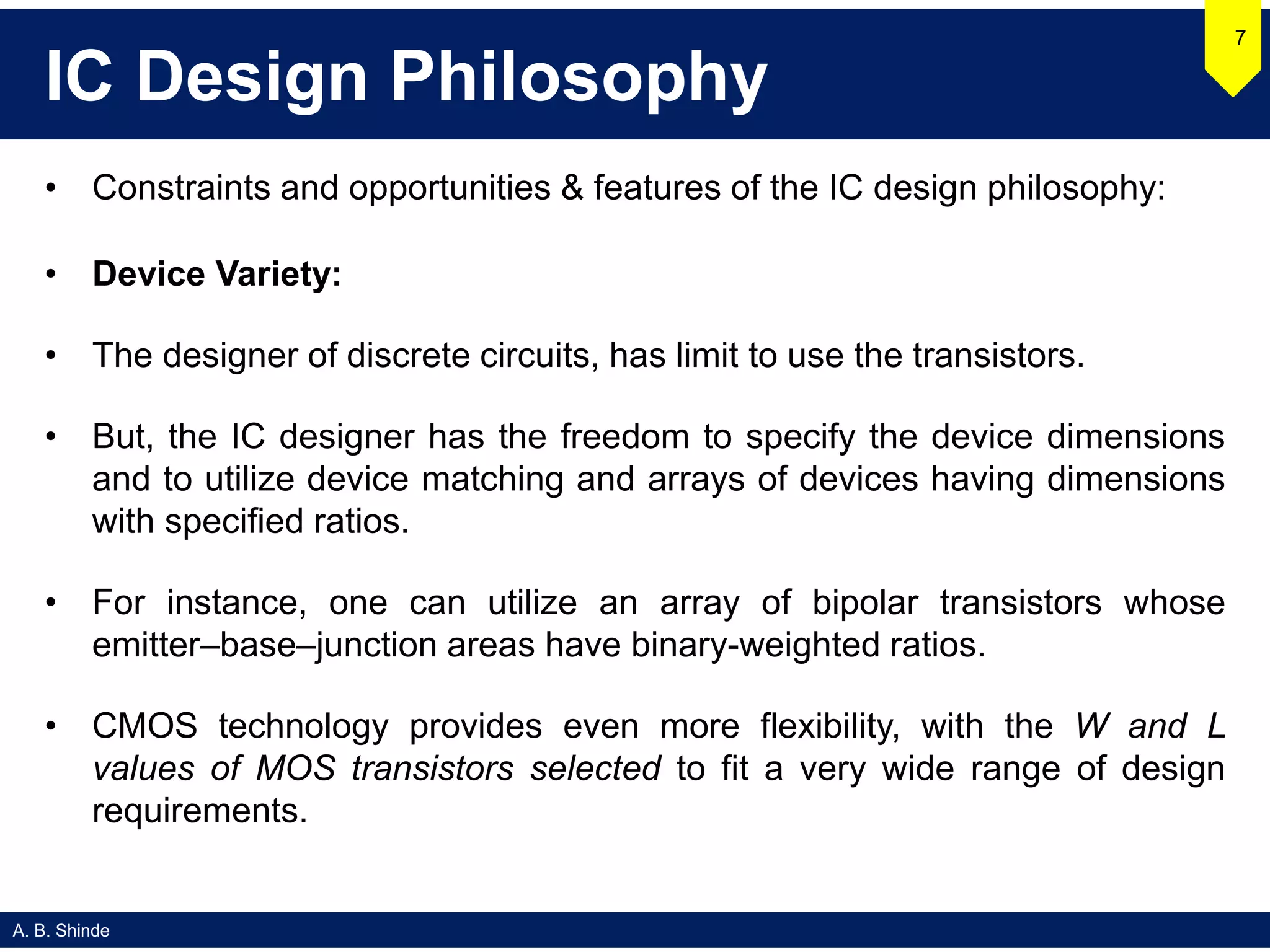 A. B. Shinde
IC Design Philosophy
• Constraints and opportunities & features of the IC design philosophy:
• Device Variety:
• The designer of discrete circuits, has limit to use the transistors.
• But, the IC designer has the freedom to specify the device dimensions
and to utilize device matching and arrays of devices having dimensions
with specified ratios.
• For instance, one can utilize an array of bipolar transistors whose
emitter–base–junction areas have binary-weighted ratios.
• CMOS technology provides even more flexibility, with the W and L
values of MOS transistors selected to fit a very wide range of design
requirements.
7
 
