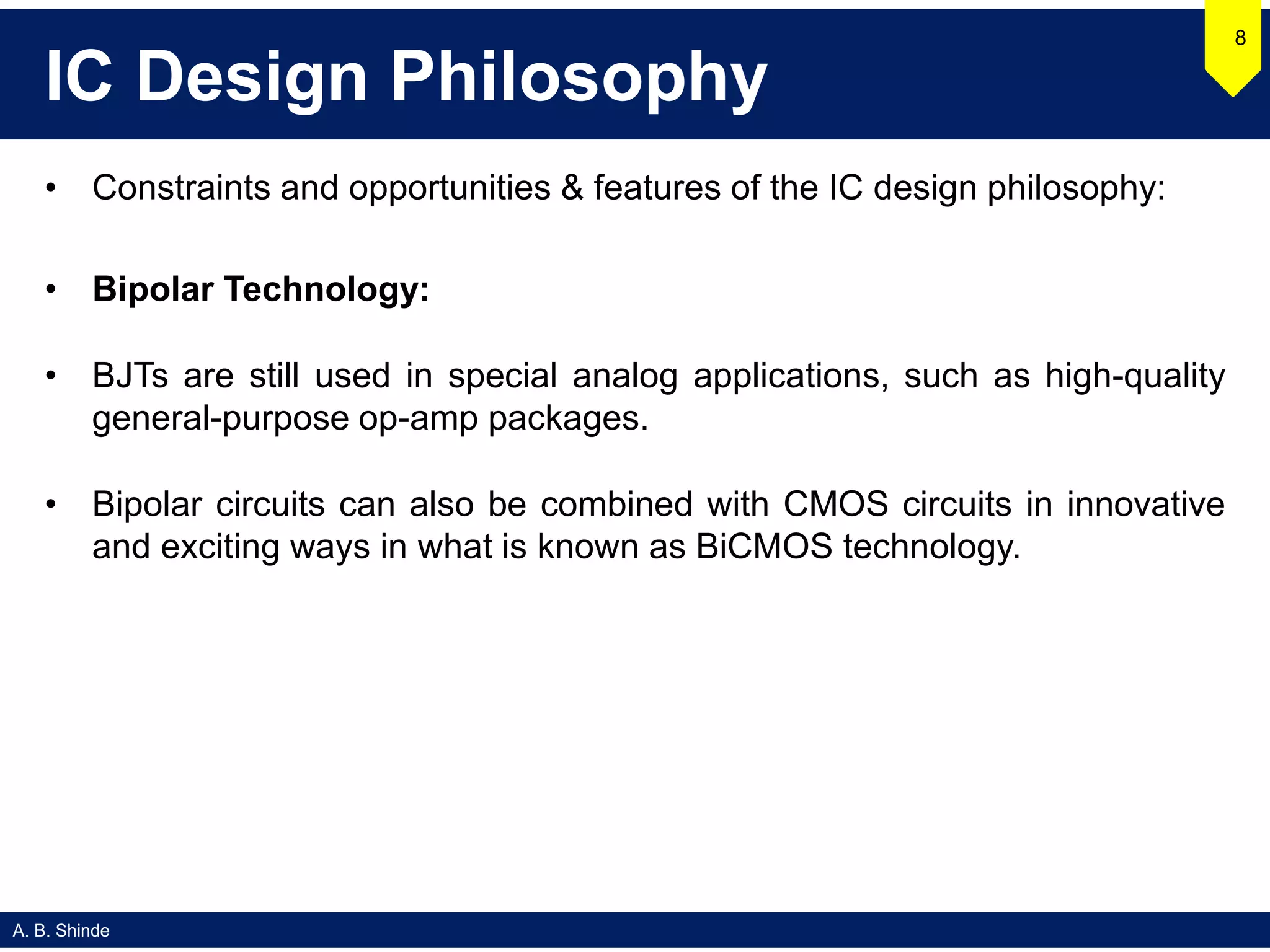 A. B. Shinde
IC Design Philosophy
• Constraints and opportunities & features of the IC design philosophy:
• Bipolar Technology:
• BJTs are still used in special analog applications, such as high-quality
general-purpose op-amp packages.
• Bipolar circuits can also be combined with CMOS circuits in innovative
and exciting ways in what is known as BiCMOS technology.
8
 