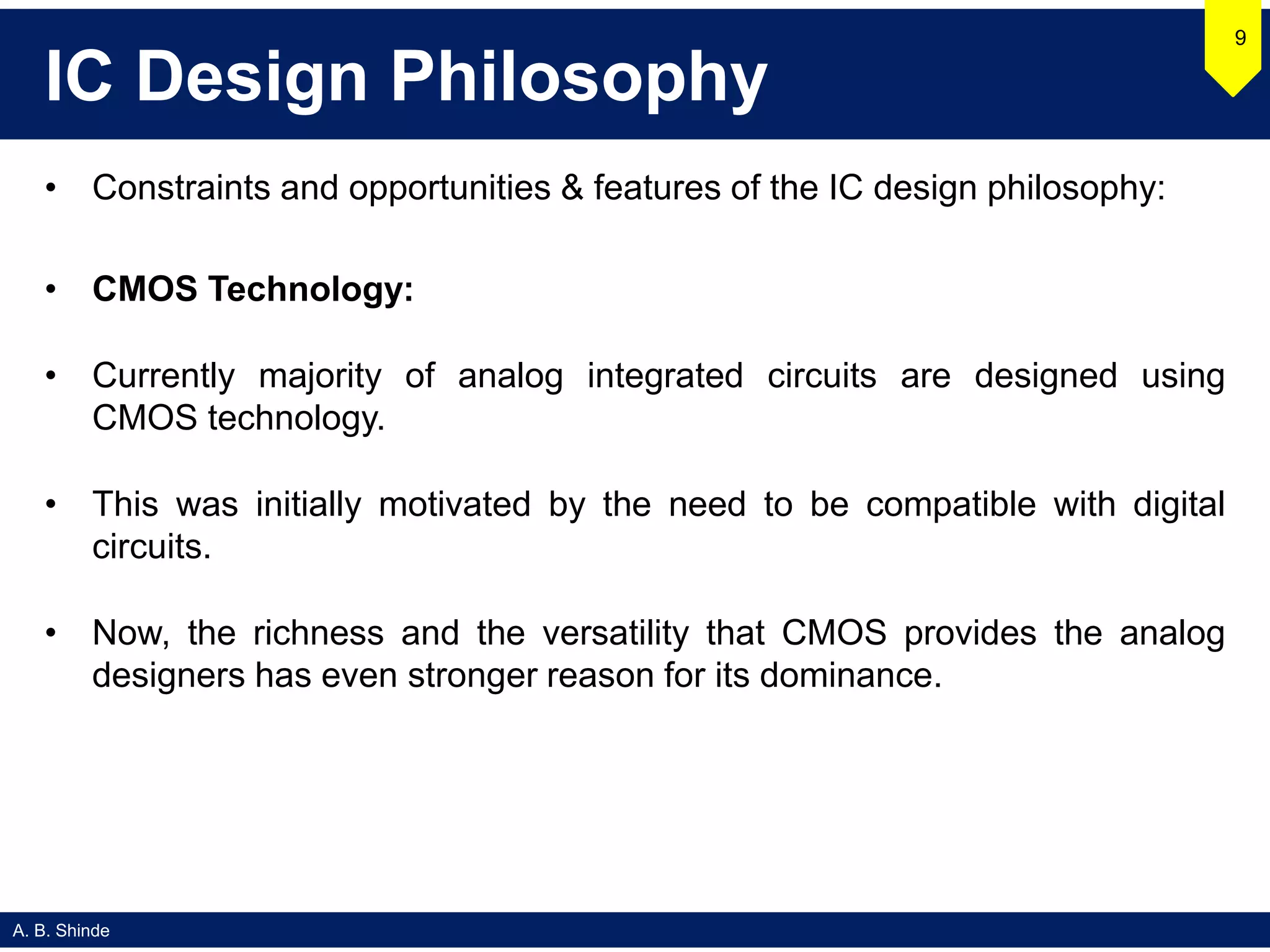 A. B. Shinde
IC Design Philosophy
• Constraints and opportunities & features of the IC design philosophy:
• CMOS Technology:
• Currently majority of analog integrated circuits are designed using
CMOS technology.
• This was initially motivated by the need to be compatible with digital
circuits.
• Now, the richness and the versatility that CMOS provides the analog
designers has even stronger reason for its dominance.
9
 