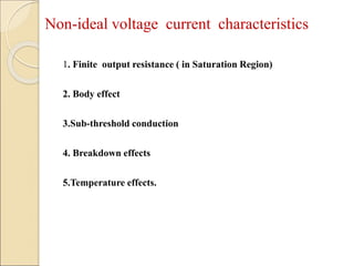 Non-ideal voltage current characteristics
1. Finite output resistance ( in Saturation Region)
2. Body effect
3.Sub-threshold conduction
4. Breakdown effects
5.Temperature effects.
 