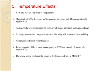 5. Temperature Effects
 VTN and KN are function of temperature
 Magnitude of VTN decreases as Temperature increases and ID increases for the
applied VGS
 Kn is directly preoperational with Mobility of charge carrier in an inversion layer.
 As temp. increase the charge carrier starts vibrating which reduces their mobility.
 Kn reduces and drain current reduces
 Temp. depends of Kn is more as compared to VTN and overall ID reduces for
applied VGS
 The above action produces the negative feedback condition in MOSFET.
 