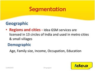 SegmentationGeographicRegions and cities -Idea GSM services are licensed in 13 circles of India and used in metro cities & small villages  DemographicAge, Family size, Income, Occupation, Education04/05/20104iilm gurgaon