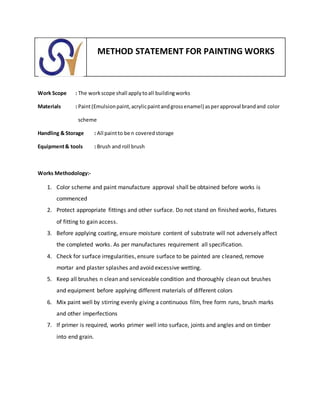 METHOD STATEMENT FOR PAINTING WORKS
Work Scope : The workscope shall applytoall buildingworks
Materials : Paint(Emulsionpaint,acrylicpaintandgrossenamel) asperapproval brandand color
scheme
Handling & Storage : All paintto be n coveredstorage
Equipment& tools : Brush and roll brush
Works Methodology:-
1. Color scheme and paint manufacture approval shall be obtained before works is
commenced
2. Protect appropriate fittings and other surface. Do not stand on finished works, fixtures
of fitting to gain access.
3. Before applying coating, ensure moisture content of substrate will not adversely affect
the completed works. As per manufactures requirement all specification.
4. Check for surface irregularities, ensure surface to be painted are cleaned, remove
mortar and plaster splashes and avoid excessive wetting.
5. Keep all brushes n clean and serviceable condition and thoroughly clean out brushes
and equipment before applying different materials of different colors
6. Mix paint well by stirring evenly giving a continuous film, free form runs, brush marks
and other imperfections
7. If primer is required, works primer well into surface, joints and angles and on timber
into end grain.
 