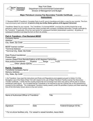 New York State
Department of Environmental Conservation
Division of Management and Budget
Major Petroleum License Fee Secondary Transfer Certificate revised 2/2/2017
Instructions:
1st Recipient MOSF (Transferor): Complete Parts A and B, give to transferee and retain a copy for your records. This form
must accompany each shipment. A barrel is forty two Unites States gallons at 60 degrees Fahrenheit.
Transferee: Retain for your records. The Transferee, if a licensed MOSF, must pay the monthly license fee on all
petroleum subject to the monthly license fee unless provided with a properly completed Secondary Transfer certificate by
the Transferor. If applicable, fill out the next section for subsequent transfers (downstream customer). All parties of
subsequent transfers must keep this form on file in its entirety.
Part A Transferor - First Recipient MOSF
Company Name: _________________________________________________
Address: ________________________________________________________
City, State, Zip Code: _____________________________________________
MOSF license number: ______________________
*Terminal Address: ________________________________________________
*Terminal City, State, Zip Code: ______________________________________
Date Product transferred: _____________________
Product type: ______________________________________
Volume (Select One) Barrels/Gallons at 60 degrees Fahrenheit: ___________________
How product transferred: ____Pipeline ____ Barge ____ Truck
____ Other: please specify: ____________
Part B - Transferee:
Transferee Company Name: _______________________________________
Delivery Address: _______________________________________________________
City, State, Zip Code: ____________________________________________
I, the Transferor, have read the instructions and Rules and Regulations promulgated pursuant to Article 12 of the
Navigation Law of the State of New York with respect to the use of Major Petroleum Facility License Fee Secondary
Transfer Certificate. I certify that the monthly license fee and surcharge have been duly paid or will be paid on product
transferred noted above. It is my belief that the Transferee is not required to pay the License Fee on the transaction(s)
covered by this certificate. The undersigned Transferor hereby swears (under the penalties of perjury and false swearing)
that all the information shown above is true and correct.
__________________________________ ______________________
Name of Authorized Officer of Transferor Title
________________________ ______________________ ______________________
Signature Date Federal Employer ID No.
* For on-shore facilities only. For vessel to vessel transfers, leave blank
 